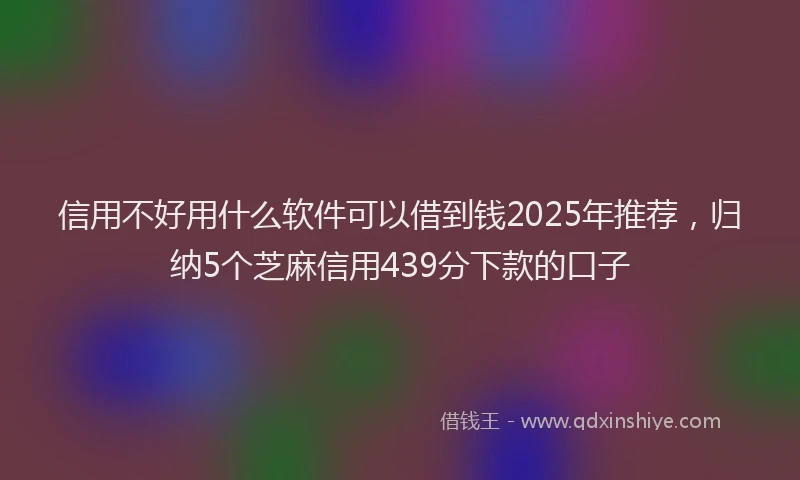 信用不好用什么软件可以借到钱2025年推荐，归纳5个芝麻信用439分下款的口子