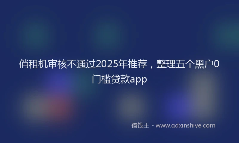 俏租机审核不通过2025年推荐，整理五个黑户0门槛贷款app