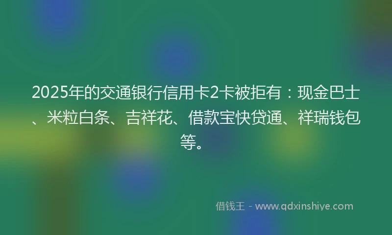 2025年的交通银行信用卡2卡被拒有：现金巴士、米粒白条、吉祥花、借款宝快贷通、祥瑞钱包等。
