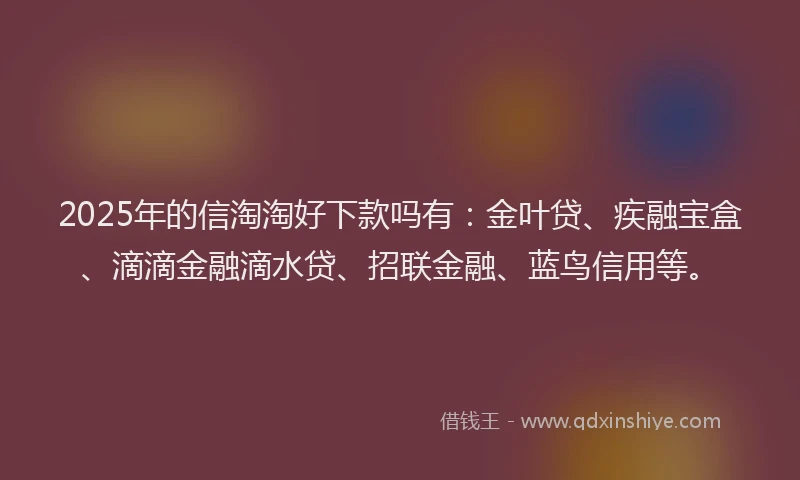 2025年的信淘淘好下款吗有：金叶贷、疾融宝盒、滴滴金融滴水贷、招联金融、蓝鸟信用等。