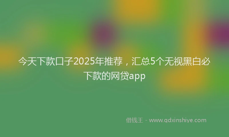 今天下款口子2025年推荐，汇总5个无视黑白必下款的网贷app