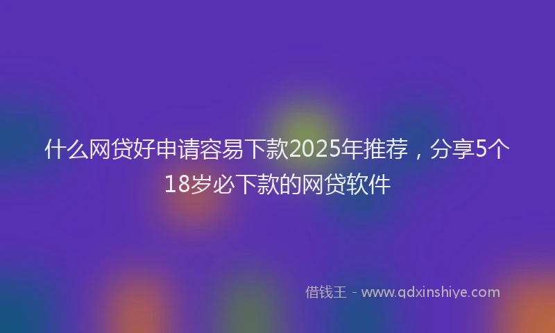 什么网贷好申请容易下款2025年推荐，分享5个18岁必下款的网贷软件