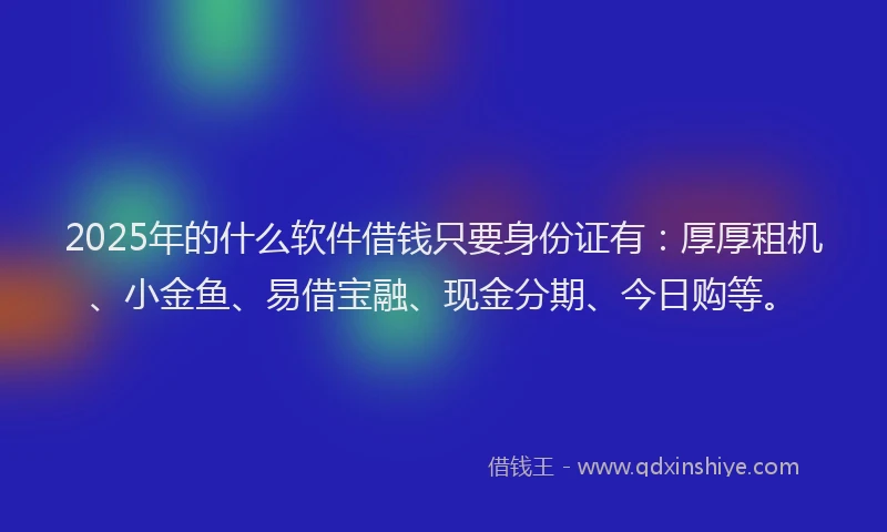 2025年的什么软件借钱只要身份证有：厚厚租机、小金鱼、易借宝融、现金分期、今日购等。