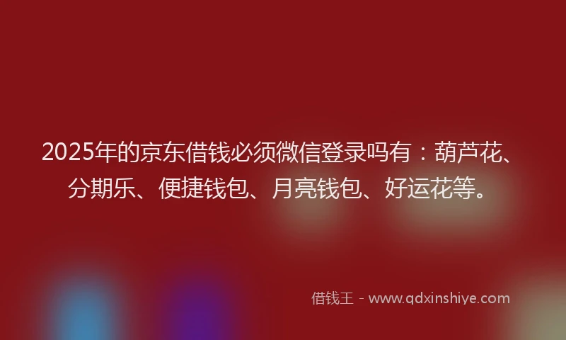 2025年的京东借钱必须微信登录吗有：葫芦花、分期乐、便捷钱包、月亮钱包、好运花等。