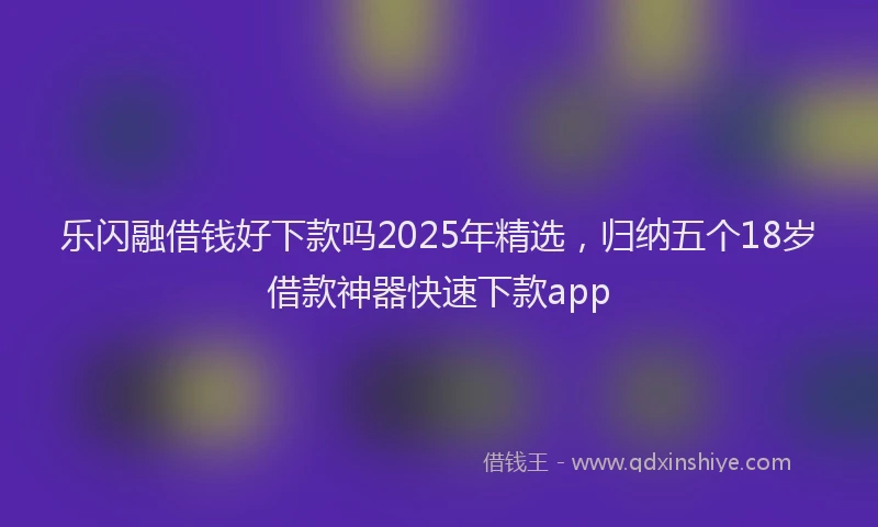 乐闪融借钱好下款吗2025年精选，归纳五个18岁借款神器快速下款app