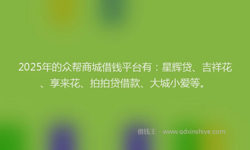 2025年的众帮商城借钱平台有：星辉贷、吉祥花、享来花、拍拍贷借款、大城小爱等。
