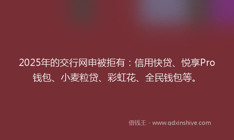 2025年的交行网申被拒有：信用快贷、悦享Pro钱包、小麦粒贷、彩虹花、全民钱包等。