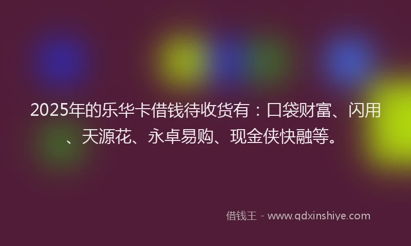 2025年的乐华卡借钱待收货有：口袋财富、闪用、天源花、永卓易购、现金侠快融等。