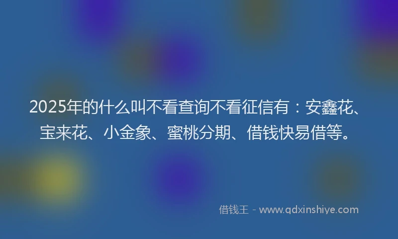 2025年的什么叫不看查询不看征信有:安鑫花、宝来花、小金象、蜜桃分期、借钱快易借等。