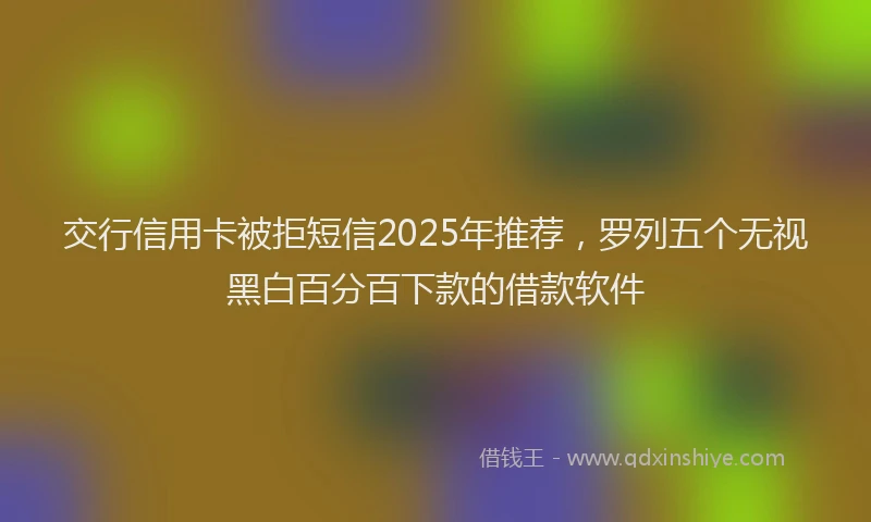 交行信用卡被拒短信2025年推荐，罗列五个无视黑白百分百下款的借款软件