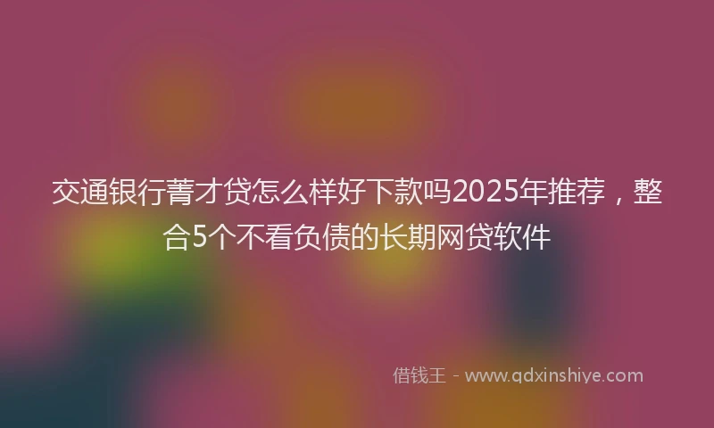 交通银行菁才贷怎么样好下款吗2025年推荐,整合5个不看负债的长期网贷软件