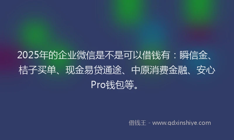 2025年的企业微信是不是可以借钱有：瞬信金、桔子买单、现金易贷通途、中原消费金融、安心Pro钱包等。