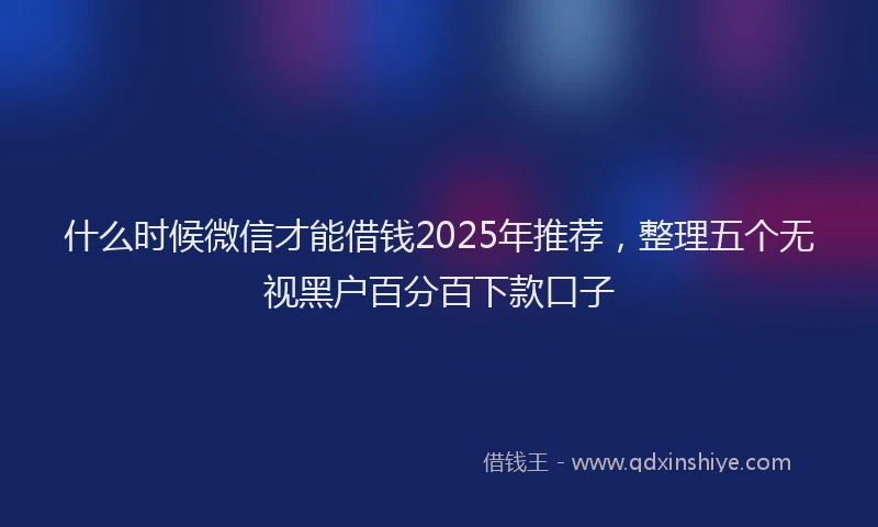 什么时候微信才能借钱2025年推荐，整理五个无视黑户百分百下款口子