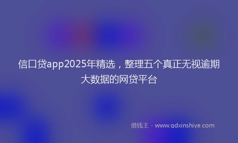 信口贷app2025年精选，整理五个真正无视逾期大数据的网贷平台