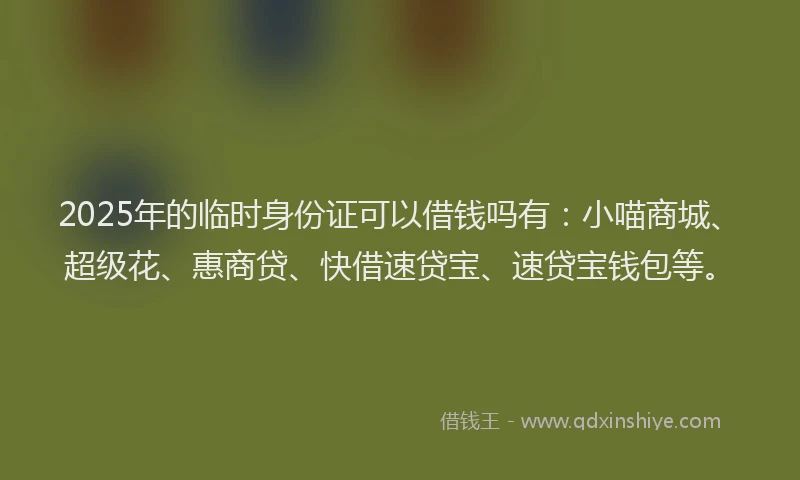 2025年的临时身份证可以借钱吗有:小喵商城、超级花、惠商贷、快借速贷宝、速贷宝钱包等。
