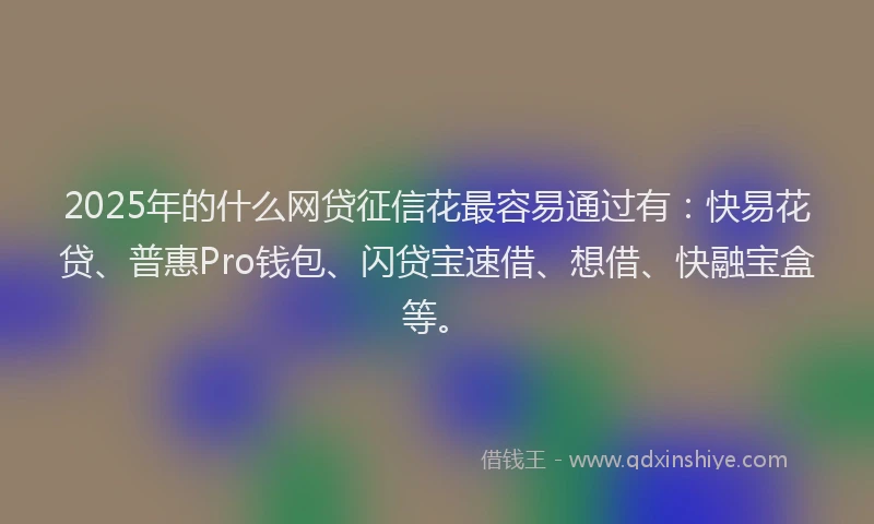 2025年的什么网贷征信花最容易通过有：快易花贷、普惠Pro钱包、闪贷宝速借、想借、快融宝盒等。