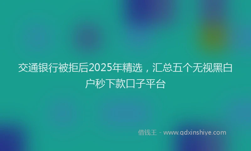 交通银行被拒后2025年精选，汇总五个无视黑白户秒下款口子平台