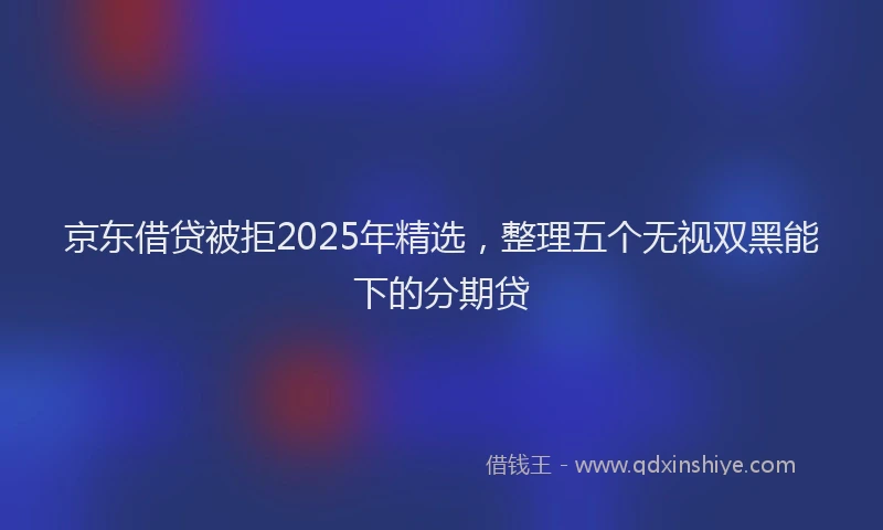 京东借贷被拒2025年精选，整理五个无视双黑能下的分期贷