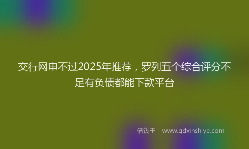 交行网申不过2025年推荐,罗列五个综合评分不足有负债都能下款平台