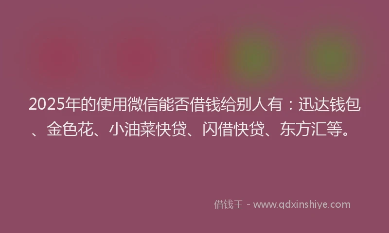 2025年的使用微信能否借钱给别人有：迅达钱包、金色花、小油菜快贷、闪借快贷、东方汇等。