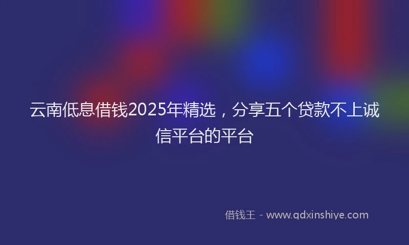 云南低息借钱2025年精选,分享五个贷款不上诚信平台的平台