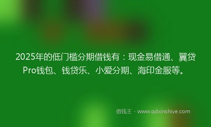 2025年的低门槛分期借钱有：现金易借通、翼贷Pro钱包、钱贷乐、小爱分期、海印金服等。