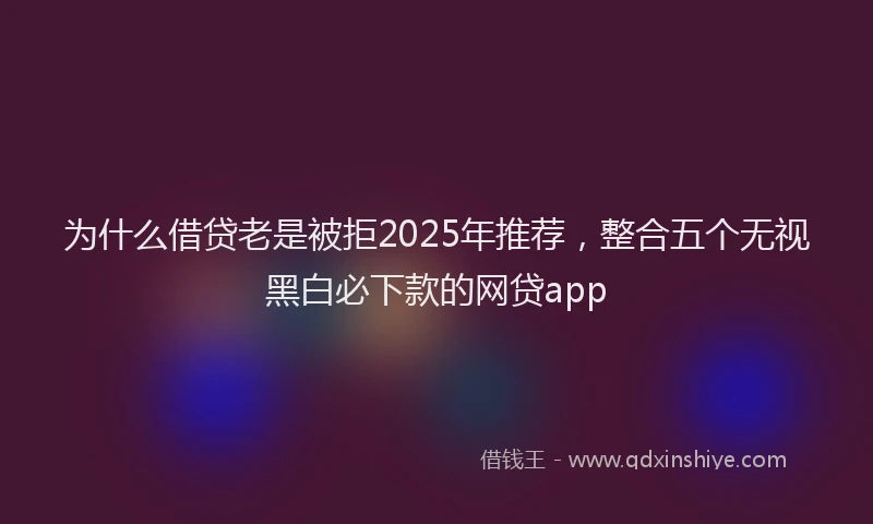 为什么借贷老是被拒2025年推荐，整合五个无视黑白必下款的网贷app