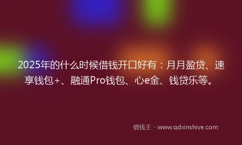 2025年的什么时候借钱开口好有：月月盈贷、速享钱包+、融通Pro钱包、心e金、钱贷乐等。
