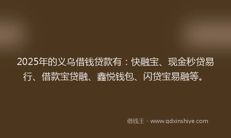 2025年的义乌借钱贷款有：快融宝、现金秒贷易行、借款宝贷融、鑫悦钱包、闪贷宝易融等。