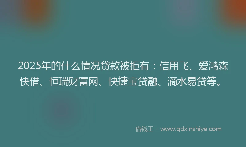 2025年的什么情况贷款被拒有：信用飞、爱鸿森快借、恒瑞财富网、快捷宝贷融、滴水易贷等。