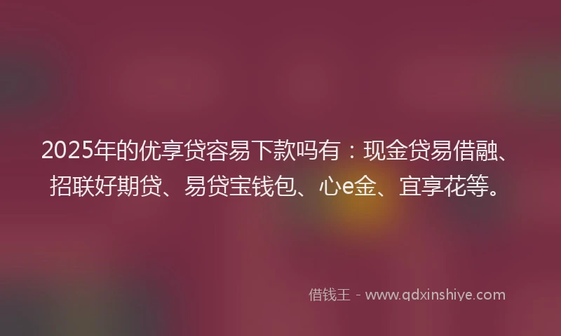 2025年的优享贷容易下款吗有：现金贷易借融、招联好期贷、易贷宝钱包、心e金、宜享花等。