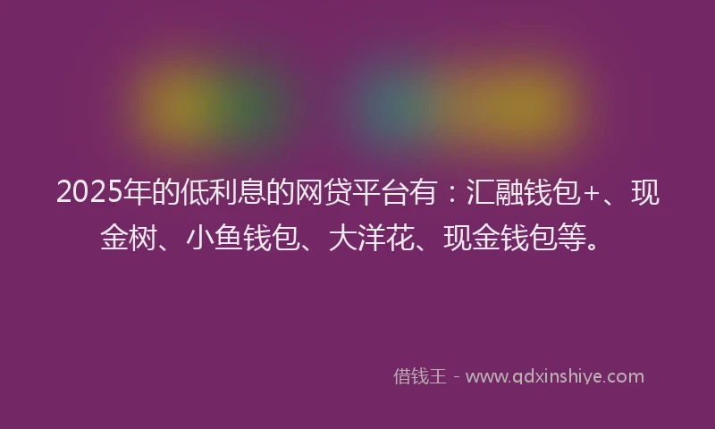 2025年的低利息的网贷平台有：汇融钱包+、现金树、小鱼钱包、大洋花、现金钱包等。
