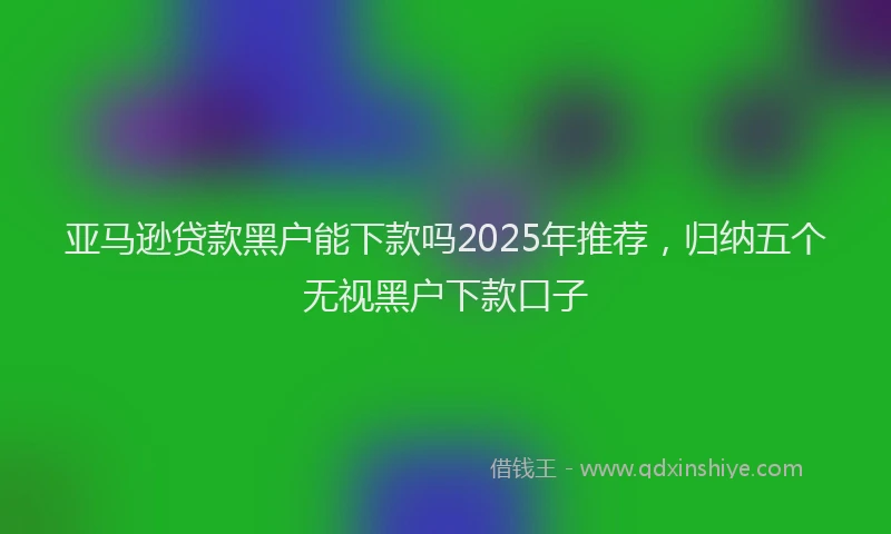 亚马逊贷款黑户能下款吗2025年推荐，归纳五个无视黑户下款口子
