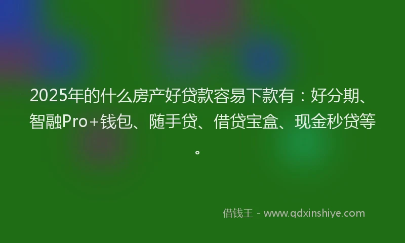 2025年的什么房产好贷款容易下款有：好分期、智融Pro+钱包、随手贷、借贷宝盒、现金秒贷等。