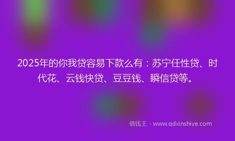 2025年的你我贷容易下款么有：苏宁任性贷、时代花、云钱快贷、豆豆钱、瞬信贷等。