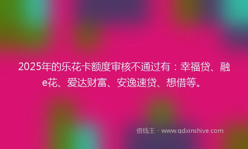 2025年的乐花卡额度审核不通过有：幸福贷、融e花、爱达财富、安逸速贷、想借等。