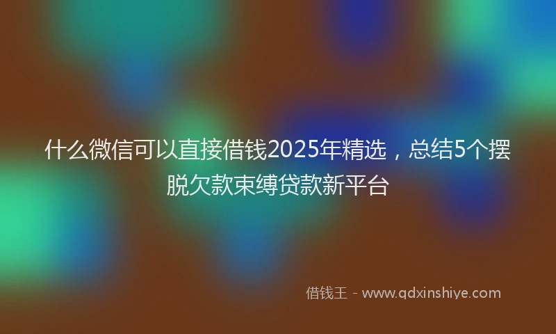 什么微信可以直接借钱2025年精选,总结5个摆脱欠款束缚贷款新平台