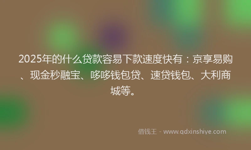 2025年的什么贷款容易下款速度快有：京享易购、现金秒融宝、哆哆钱包贷、速贷钱包、大利商城等。