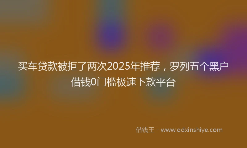 买车贷款被拒了两次2025年推荐，罗列五个黑户借钱0门槛极速下款平台