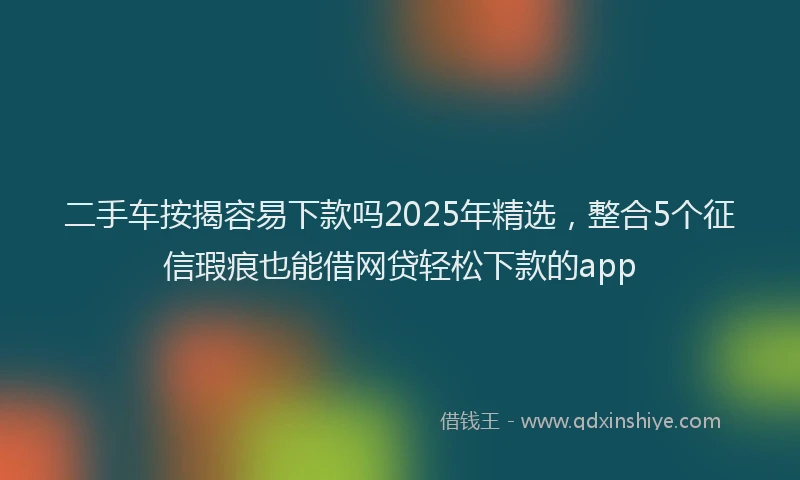 二手车按揭容易下款吗2025年精选，整合5个征信瑕疵也能借网贷轻松下款的app