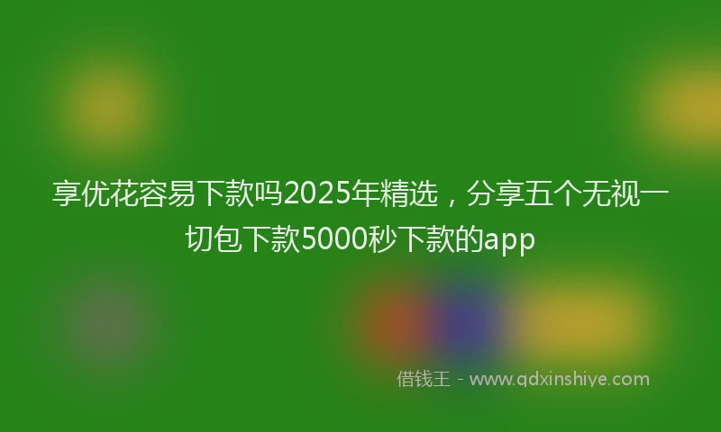 享优花容易下款吗2025年精选，分享五个无视一切包下款5000秒下款的app