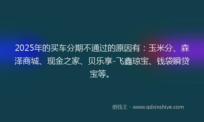 2025年的买车分期不通过的原因有：玉米分、森泽商城、现金之家、贝乐享-飞鑫琼宝、钱袋瞬贷宝等。