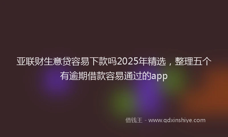 亚联财生意贷容易下款吗2025年精选，整理五个有逾期借款容易通过的app