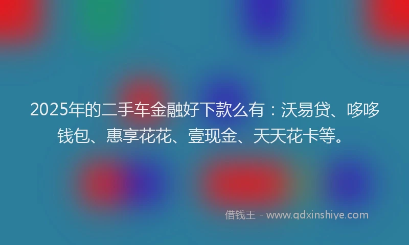 2025年的二手车金融好下款么有：沃易贷、哆哆钱包、惠享花花、壹现金、天天花卡等。