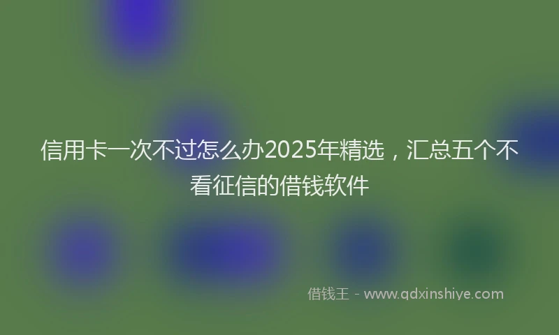 信用卡一次不过怎么办2025年精选，汇总五个不看征信的借钱软件