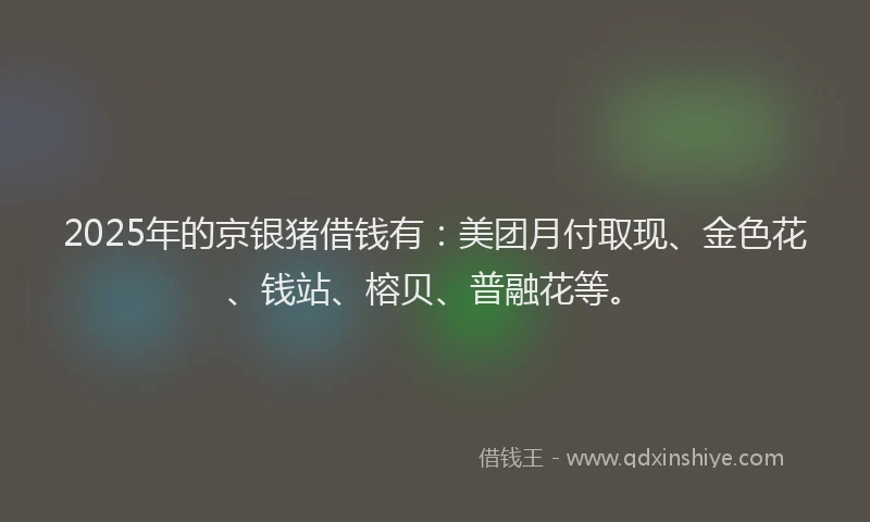 2025年的京银猪借钱有：美团月付取现、金色花、钱站、榕贝、普融花等。