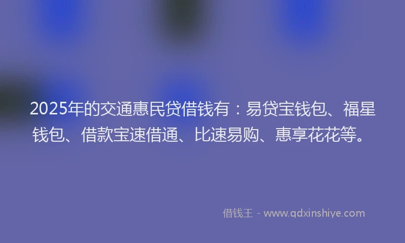 2025年的交通惠民贷借钱有：易贷宝钱包、福星钱包、借款宝速借通、比速易购、惠享花花等。