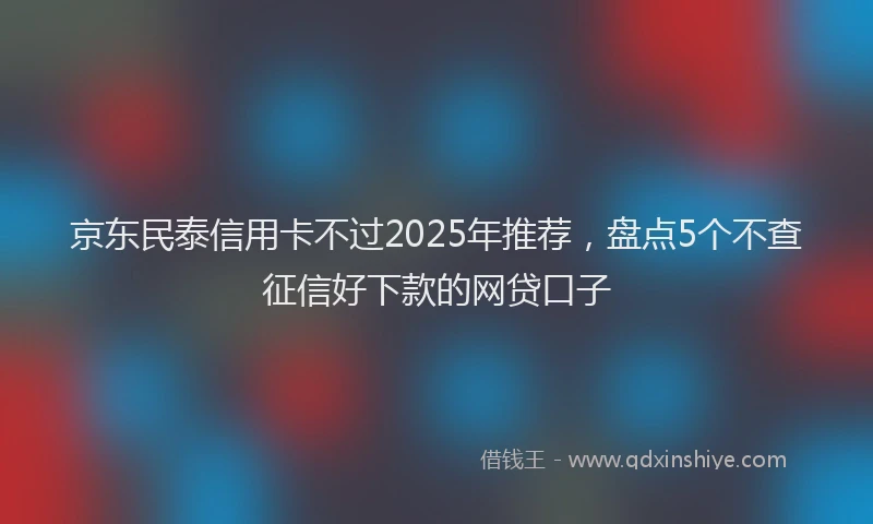 京东民泰信用卡不过2025年推荐，盘点5个不查征信好下款的网贷口子