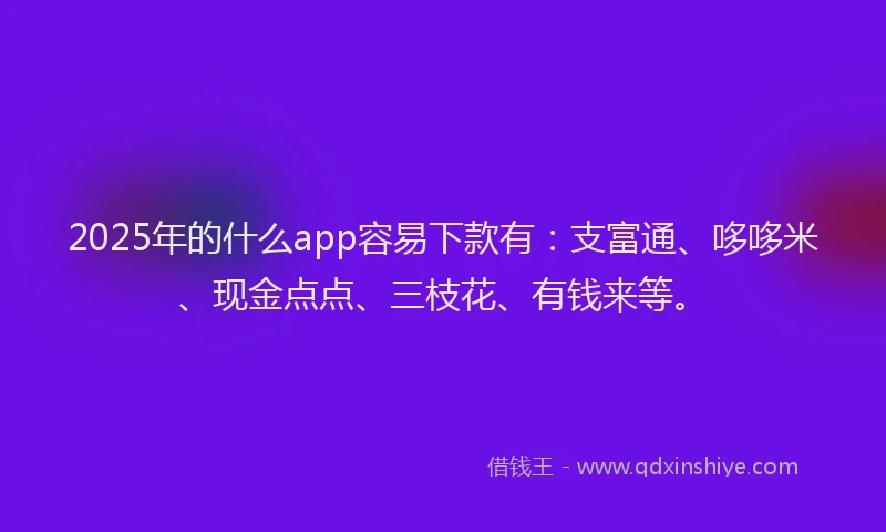 2025年的什么app容易下款有：支富通、哆哆米、现金点点、三枝花、有钱来等。