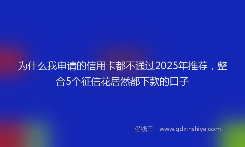 为什么我申请的信用卡都不通过2025年推荐,整合5个征信花居然都下款的口子
